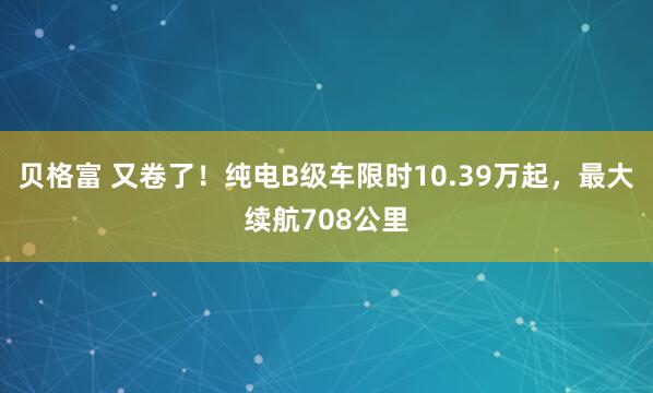 貝格富 又卷了！純電B級車限時10.39萬起，最大續航708公里