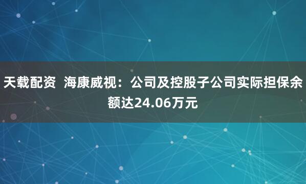 天載配資 海康威視:公司及控股子公司實際擔保余額達24.06萬元