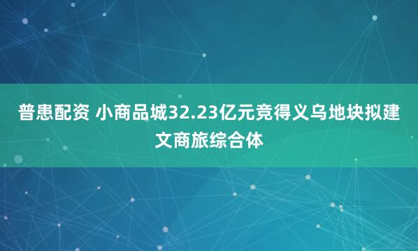 普患配資 小商品城32.23億元競得義烏地塊擬建文商旅綜合體
