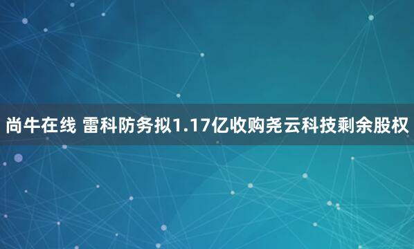 尚牛在線 雷科防務擬1.17億收購堯云科技剩余股權